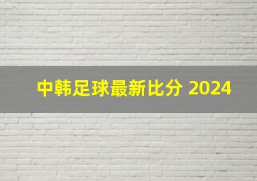 中韩足球最新比分 2024